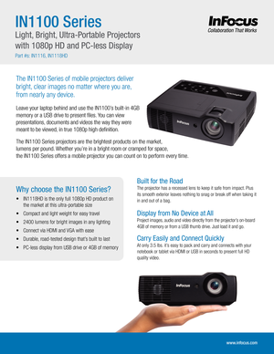 Page 1IN1100 Series
Light, Bright, Ultra-Portable Projectors 
with 1080p HD and PC-less Display
Part #s: IN1116, IN1118HD
The IN1100 Series of mobile projectors deliver 
bright, clear images no matter where you are,  
from nearly any device.
Leave your laptop behind and use the IN1100’s built-in 4GB 
memory or a USB drive to present files. You can view 
presentations, documents and videos the way they were 
meant to be viewed, in true 1080p high definition.
The IN1100 Series projectors are the brightest...