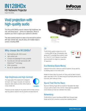 Page 1Vivid projection with 
high-quality audio
The InFocus IN128HDx projector features high brightness, low 
cost, and strong sound  perfect for classrooms, ofces or 
anywhere you need to capture your audiences attention.
This value-packed projector is easy to buy and built to perform 
with high contrast ratio, long-life lamp, and multiple ways to 
connect, including HDMI. 
www.infocus.com
Why choose the IN128HDx?
• High brightness with 4000 lumens
•  High contrast ratio
•  Compact and lightweight for easy...