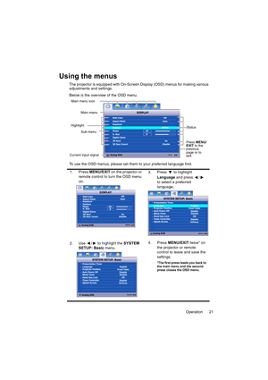 Page 21Operation 21
Using the menus
The projector is equipped with On-Screen Display (OSD) menus for making various 
adjustments and settings.
Below is the overview of the OSD menu.
To use the OSD menus, please set them to your preferred language first.
1. Press MENU/EXIT on the projector or 
remote control to turn the OSD menu 
on.3. Press  to highlight 
Language and press  /  
to select a preferred 
language.
2. Use  /  to highlight the SYSTEM 
SETUP: Basic menu.4. Press MENU/EXIT twice* on 
the projector or...