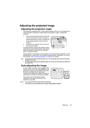 Page 25Operation 25
Adjusting the projected image
Adjusting the projection angle
The projector is equipped with 1 quick-release adjuster foot and 1 rear adjuster foot. 
These adjusters change the image height and projection angle. To adjust the 
projector:
1. Press the quick-release button and lift the 
front of the projector. Once the image is 
positioned where you want it, release the 
quick-release button to lock the foot in 
position.
2. Screw the rear adjuster foot to fine tune 
the horizontal angle.
To...