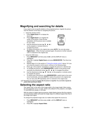 Page 27Operation 27
Magnifying and searching for details
If you need to look at specific details on the projected picture, magnify the picture. 
Use the direction arrow keys for navigating the picture.
 Using the remote control
1. Press Digital Zoom +/- to display the 
Zoom bar.
2. Press Digital Zoom + to magnify the 
center of the picture. Press the key 
repeatedly until the picture size is suitable 
for your need.
3. Use the directional arrows ( ,  ,  ,  ) 
on the projector or remote control to 
navigate the...