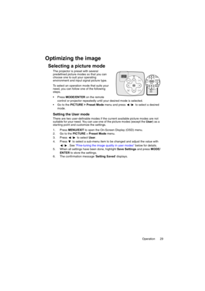 Page 29Operation 29
Optimizing the image
Selecting a picture mode
The projector is preset with several 
predefined picture modes so that you can 
choose one to suit your operating 
environment and input signal picture type.
To select an operation mode that suits your 
need, you can follow one of the following 
steps.
 Press MODE/ENTER on the remote 
control or projector repeatedly until your desired mode is selected.
 Go to the PICTURE > Preset Mode menu and press  /  to select a desired 
mode.
Setting the...