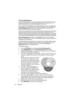 Page 32Operation 32
3D Color Management
In most installation situations, color management will not be necessary, such as in 
classroom, meeting room, or lounge room situations where lights remain on, or 
where building external windows allow daylight into the room. 
Only in permanent installations with controlled lighting levels such as boardrooms, 
lecture theaters, or home theaters, should color management be considered. 3D 
Color Management provides fine color control adjustment to allow for more 
accurate...
