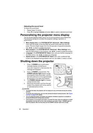 Page 36Operation 36
Adjusting the sound level
To adjust the sound level:
1. Repeat steps 1-2 above.
1. Press  to highlight Volume and press  /  to select a desired sound level.
Personalizing the projector menu display
The On-Screen Display (OSD) menus can be set according to your preferences. 
The following settings do not affect the projection settings, operation, or 
performance. 
Menu display time in the SYSTEM SETUP: Advanced > Menu Settings 
menu sets the length of time the OSD will remain active after...