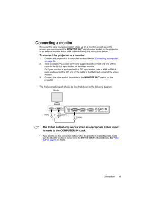 Page 15Connection 15
Connecting a monitor
If you want to view your presentation close-up on a monitor as well as on the 
screen, you can connect the MONITOR OUT signal output socket on the projector 
to an external monitor with a VGA cable following the instructions below:
To connect the projector to a monitor:
1. Connect the projector to a computer as described in Connecting a computer 
on page 14.
2. Take a suitable VGA cable (only one supplied) and connect one end of the 
cable to the D-Sub input socket of...