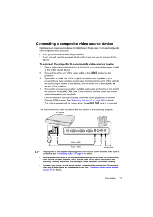 Page 19Connection 19
Connecting a composite video source device
Examine your video source device to determine if it has a set of unused composite 
video output sockets available:
 If so, you can continue with this procedure.
 If not, you will need to reassess which method you can use to connect to the 
device.
To connect the projector to a composite video source device:
1. Take a video cable and connect one end to the composite video output socket 
of the video source device.
2. Connect the other end of the...