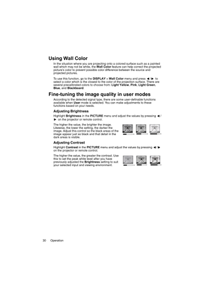 Page 30Operation 30
Using Wall Color
In the situation where you are projecting onto a colored surface such as a painted 
wall which may not be white, the Wall Color feature can help correct the projected 
picture’s color to prevent possible color difference between the source and 
projected pictures.
To use this function, go to the DISPLAY > Wall Color menu and press  /  to 
select a color which is the closest to the color of the projection surface. There are 
several precalibrated colors to choose from: Light...