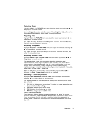 Page 31Operation 31
Adjusting Color
Highlight Color in the PICTURE menu and adjust the values by pressing  / on 
the projector or remote control.
Lower setting produces less saturated colors. If the setting is too high, colors on the 
image will be overpowering, which makes the image unrealistic.
Adjusting Tint
Highlight Tint in the PICTURE menu and adjust the values by pressing  / on 
the projector or remote control.
The higher the value, the more reddish the picture becomes. The lower the value, 
the more...
