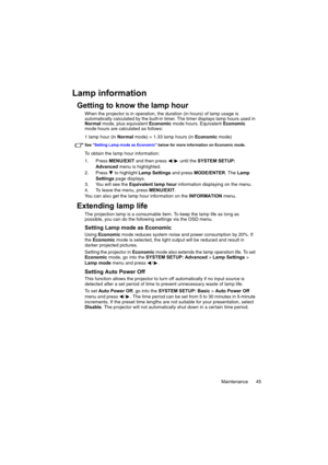 Page 45Maintenance 45
Lamp information
Getting to know the lamp hour
When the projector is in operation, the duration (in hours) of lamp usage is 
automatically calculated by the built-in timer. The timer displays lamp hours used in 
Normal mode, plus equivalent Economic mode hours. Equivalent Economic 
mode hours are calculated as follows:
1 lamp hour (in Normal mode) = 1.33 lamp hours (in Economic mode)
See Setting Lamp mode as Economic below for more information on Economic mode.
To obtain the lamp hour...