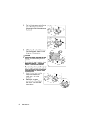 Page 48Maintenance 485. Pull out the lamp connector from a 
slot in the lamp compartment. 
Disconnect it from the projector as 
illustrated.
6. Lift the handle so that it stands up. 
Use the handle to slowly pull the 
lamp out of the projector.
CAUTION
• Pulling it too quickly may cause the lamp 
to break and scatter broken glass in the 
projector.
• Do not place the lamp in locations where 
water might splash on it, children can 
reach it, or near flammable materials.
• Do not insert your hands into the...