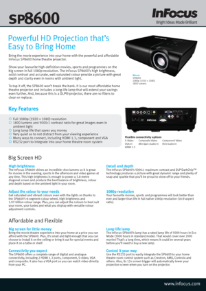 Page 1Bring the movie experience into your home with the powerful and affordable 
InFocus SP8600 home theatre projector. 
Show your favourite high definition movies, sports and programmes on the 
big screen in full 1080p resolution. The InFocus SP8600’s high brightness, 
solid contrast and accurate, well-saturated colour provide a picture with great 
depth and clarity even in rooms with ambient light. 
To top it off, the SP8600 won’t break the bank. It is our most affordable home 
theatre projector and...