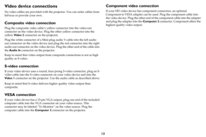 Page 1413
Video device connections
No video cables are provided with the projector. You can order cables from 
InFocus or provide your own.
Composite video connection
Plug the composite video cable’s yellow connector into the video-out 
connector on the video device. Plug the other yellow connector into the 
yellow Video 2 connector on the projector.
Plug the white connector of a Mini-plug audio Y-cable into the left audio 
out connector on the video device and plug the red connector into the right 
audio out...