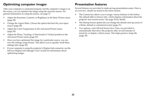 Page 2625
Optimizing computer images
After your computer is connected properly and the computer’s image is on 
the screen, you can optimize the image using the onscreen menus. For 
general information on using the menus, see page 27.
• Adjust the Keystone, Contrast, or Brightness in the Basic Picture menu 
(
page 28).
• Change the Aspect Ratio. Choose the option that best fits your input 
source (
page 28).
• Adjust the Color Temperature in the Advanced Picture menu 
(
page 28).
• Adjust the Phase, Tracking, or...