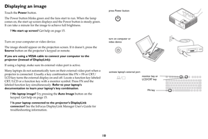 Page 1110
Displaying an image
Touch the Power button.
The Power button blinks green and the fans start to run. When the lamp 
comes on, the start up screen displays and the Power button is steady green. 
It can take a minute for the image to achieve full brightness.
? No start up screen? Get help on page 15.
Turn on your computer or video device.
The image should appear on the projection screen. If it doesn’t, press the 
Source button on the projector’s keypad or remote.
If you are using a VESA cable to connect...