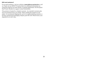 Page 2221
Still need assistance?
If you need assistance, visit our website at www.infocus.com/service or call 
us. Check out our HOW TO section there for additional information on 
using this projector for home theater or gaming applications. See the Quick 
Start Poster/Booklet for support contact information.
This product is backed by a limited warranty. An extended warranty plan 
may be purchased from your dealer. When sending the projector in for 
repair, we recommend shipping the unit in its original...
