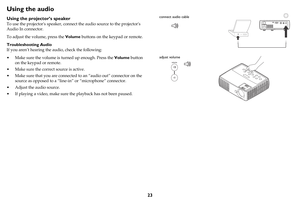 Page 2423
Using the audio
Using the projector’s speaker
To use the projectors speaker, connect the audio source to the projectors 
Audio In connector.
To adjust the volume, press the Volume buttons on the keypad or remote.
Troubleshooting Audio
If you aren’t hearing the audio, check the following:
• Make sure the volume is turned up enough. Press the Volume button 
on the keypad or remote.
• Make sure the correct source is active.
• Make sure that you are connected to an “audio out” connector on the 
source as...