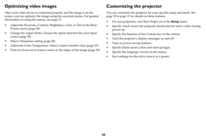 Page 2726
Optimizing video images
After your video device is connected properly and the image is on the 
screen, you can optimize the image using the onscreen menus. For general 
information on using the menus, see 
page 27.
• Adjust the Keystone, Contrast, Brightness, Color, or Tint in the Basic 
Picture menu (
page 28).
• Change the Aspect Ratio. Choose the option that best fits your input 
source (
page 28).
• Select a Sharpness setting (page 28).
• Adjust the Color Temperature. Select a listed warmth value...