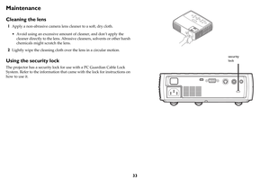 Page 3433
Maintenance
Cleaning the lens
1Apply a non-abrasive camera lens cleaner to a soft, dry cloth.
• Avoid using an excessive amount of cleaner, and don’t apply the 
cleaner directly to the lens. Abrasive cleaners, solvents or other harsh 
chemicals might scratch the lens.
2Lightly wipe the cleaning cloth over the lens in a circular motion.
Using the security lock
The projector has a security lock for use with a PC Guardian Cable Lock 
System. Refer to the information that came with the lock for...
