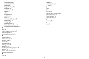 Page 3837
connector panel 4
customization 26
image size 5
keypad buttons 24
language 30
maintenance 33
menus 27
offset 5
positioning 5
registering 3
reset 32
safety considerations 2
security lock 33
setting up 5
shutting down 14
Status Indicator Panel 14
troubleshooting problems 14
R
Rear 30
registering your projector 3
remote control 22
resetting the projector 32
S
Screen Aspect 12
Screen Save 14, 30
security lock 33
Service 32
Service Code 32
Settings menu 30
sharpness 28
shutting down the projector 14...
