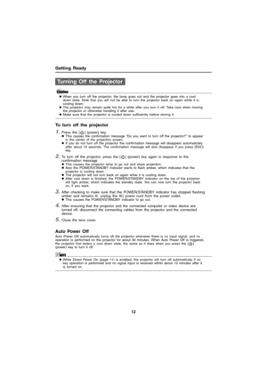 Page 12Getting Ready
12
zWhen you turn off the projector, the lamp goes out and the projector goes into a cool 
down state. Note that you will not be able to turn the projector back on again while it is 
cooling down.
zThe projector may remain quite hot for a while after you turn it off. Take care when moving 
the projector or otherwise handling it after use. 
zMake sure that the projector is cooled down sufficiently before storing it. 
To turn off the projector
1.Press the [ ] (power) key.zThis causes the...