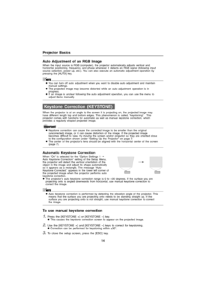 Page 14Projector Basics
14
Auto Adjustment of an RGB Image
When the input source is RGB (computer), the projector automatically adjusts vertical and 
horizontal positioning, frequency, and phase whenever it detects an RGB signal (following input 
source selection, power up, etc.). You can also execute an automatic adjustment operation by 
pressing the [AUTO] key. 
zYou can turn off auto adjustment when you want to disable auto adjustment and maintain 
manual settings.
zThe projected image may become distorted...