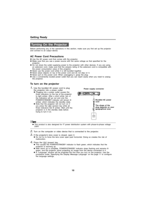 Page 10Getting Ready
10
Before performing any of the operations in this section, make sure you first set up the projector 
and connect to an output device.
AC Power Cord Precautions
zUse the AC power cord that comes with the projector.
zMake sure that you use a power source with the same voltage as that specified for the 
projector.
zDo not share the outlet supplying power to the projector with other devices. If you are using 
an extension cord, make sure that the ampere rating of the extension cord is...