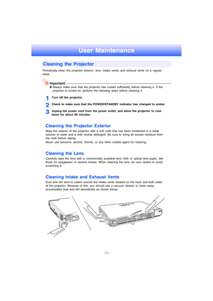 Page 2625
User Maintenance
Periodically clean the projector exterior, lens, intake vents, and exhaust vents on a regular 
basis.
Important!
zAlways make sure that the projector has cooled sufficiently before cleaning it. If the 
projector is turned on, perform the following steps before cleaning it.
1Turn off the projector.
2Check to make sure that the POWER/STANDBY indicator has changed to amber.
3Unplug the power cord from the power outlet, and allow the projector to cool 
down for about 60 minutes.
Cleaning...