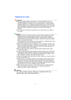Page 2827
Replacing the Lamp
Important!
zThe lamp originally installed in this projector is model SP-LAMP-035, which is 
intended for tabletop (non-inverted) use. Do not use this lamp in ceiling mounted 
(inverted) applications. For ceiling mount (inverted) application, use lamp model SP-
LAMP-036 instead, which is specifically designed for that purpose. Use of the wrong 
lamp will significantly reduce lamp life and void the lamp warranty (and if use of the 
wrong lamp results in damage to the projector, it...
