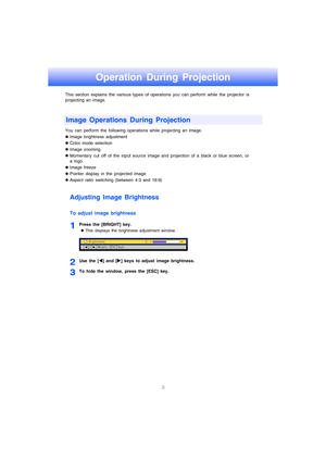 Page 43
Operation During Projection
This section explains the various types of operations you can perform while the projector is 
projecting an image. 
You can perform the following operations while projecting an image.
zImage brightness adjustment
zColor mode selection 
zImage zooming 
zMomentary cut off of the input source image and projection of a black or blue screen, or 
a logo
zImage freeze
zPointer display in the projected image
zAspect ratio switching (between 4:3 and 16:9)
Adjusting Image Brightness...