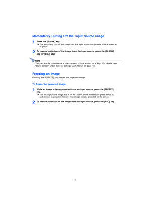 Page 65
Momentarily Cutting Off the Input Source Image
1Press the [BLANK] key.
zThis temporarily cuts off the image from the input source and projects a black screen in 
its place.
2To resume projection of the image from the input source, press the [BLANK] 
key (or [ESC] key).
Note
You can specify projection of a black screen or blue screen, or a logo. For details, see 
“Blank Screen” under “Screen Settings Main Menu” on page 18.
Freezing an Image
Pressing the [FREEZE] key freezes the projected image.
To...