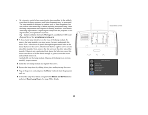 Page 3635
 Be extremely careful when removing the lamp module. In the unlikely 
event that the lamp ruptures, small glass fragments may be generated. 
The lamp module is designed to contain most of these fragments, but 
use caution when removing it. Before replacing a ruptured lamp, clean 
the lamp compartment and dispose of cleaning materials. Wash hands 
after lamp replacement. If replacing the lamp while the projector is ceil
-
ing-mounted, wear protective eyewear.
 
Hg – Lamp contains mercury. Manage in...