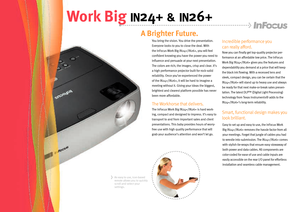 Page 2
You bring the vision. You drive the presentation. 
Everyone looks to you to close the deal. With 
the InFocus Work Big IN24+/IN26+, you will feel 
confident knowing you have the power you need to 
influence and persuade at your next presentation. 
The colors are rich; the images, crisp and clear. It’s 
a high performance projector built for rock-solid 
reliability. Once you’ve experienced the power 
of the IN24+/IN26+, it will be hard to imagine a 
meeting without it. Giving your ideas the biggest,...