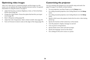 Page 2726
Optimizing video images
After your video device is connected properly and the image is on the 
screen, you can optimize the image using the onscreen menus. For general 
information on using the menus, see 
page 27.
• Adjust the Keystone, Contrast, Brightness, Color, or Tint in the Basic 
Picture menu (
page 28).
• Change the Aspect Ratio. Choose the option that best fits your input 
source (
page 28).
• Select a Sharpness setting (page 28).
• Adjust the Color Temperature. Select a listed warmth value...