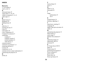 Page 3736
INDEX
Numerics
12 volt outputs 4
16x9 vs 4x3 12
A
Advanced menu 29
Aspect Ratio 12, 28, 30
Audio In connector 9, 13, 23
audio input 12
B
Blank Screen 31
Brightness 28
BrilliantColor 29
C
cable box 12
cleaning the lens 33
Color 28
Color Space 29
Color Temperature 29
Computer In connector 9
connecting
computer 9
computer monitor 9
external speakers 23
video device 12
connector panel 4
connectors on projector 7, 8
contacting InFocus 21
Contrast 28
Custom key 25, 30
customer service contact information...