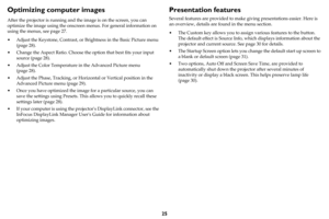 Page 2625
Optimizing computer images
After the projector is running and the image is on the screen, you can 
optimize the image using the onscreen menus. For general information on 
using the menus, see 
page 27.
• Adjust the Keystone, Contrast, or Brightness in the Basic Picture menu 
(
page 28).
• Change the Aspect Ratio. Choose the option that best fits your input 
source (
page 28).
• Adjust the Color Temperature in the Advanced Picture menu 
(
page 28).
• Adjust the Phase, Tracking, or Horizontal or...