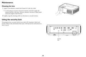 Page 3433
Maintenance
Cleaning the lens
1Apply a non-abrasive camera lens cleaner to a soft, dry cloth.
• Avoid using an excessive amount of cleaner, and don’t apply the 
cleaner directly to the lens. Abrasive cleaners, solvents or other harsh 
chemicals might scratch the lens.
2Lightly wipe the cleaning cloth over the lens in a circular motion.
Using the security lock
The projector has a security lock for use with a PC Guardian Cable Lock 
System. Refer to the information that came with the lock for...