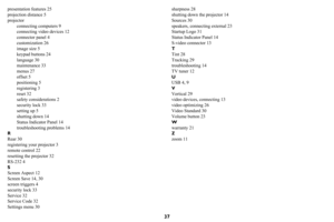 Page 3837
presentation features 25
projection distance 5
projector
connecting computers 9
connecting video devices 12
connector panel 4
customization 26
image size 5
keypad buttons 24
language 30
maintenance 33
menus 27
offset 5
positioning 5
registering 3
reset 32
safety considerations 2
security lock 33
setting up 5
shutting down 14
Status Indicator Panel 14
troubleshooting problems 14
R
Rear 30
registering your projector 3
remote control 22
resetting the projector 32
RS-232 4
S
Screen Aspect 12
Screen Save...