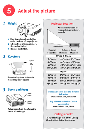 Page 5
Adjust the picture
1  Height
1    Hold down the release button 
under the front of the projector.
2    Lift the front of the projector to 
the desired height.
3    Release the button.
2   Keystone
Press the keystone buttons to 
make the picture square.
3   Zoom and focus
Adjust zoom fi  rst, then focus the 
center of the image.
Projector Location
Zoom 
(rear)
Focus 
(front)
As distance increases, the 
image gets larger and moves 
upwards.

Lens center line
Diagonal
Screen Size Distance to Screen
Minimum...