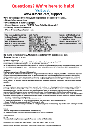 Page 8Questions? We’re here to help!
Visit us at:
www.infocus.com/support
We’re here to support you with your new purchase. We can help you with…
•  Determining screen sizes
•  Documentation in other languages
•  Connecting your sources (TV, DVD, Cable/Satellite, Game, etc.)
•  Selecting optional accessories
•  Product warranty protection plans
USA, Canada, Latin America
Customer Support Telephone
+1 (503) 685-8888
TOLL FREE: 800-799-9911
Mon-Fri, 7 am - 5 pm Pacific
techsupport@infocus.com
Asia...