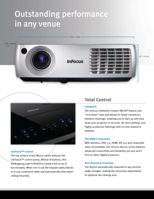 Page 212.4” / 33cm3.75” / 9.5cm
9.8” / 24.9cm
Total Control
LiteSwitch
The InFocus LiteSwitch instant ON/OFF feature cuts 
“cool down” time and allows for faster transitions 
between meetings, enabling you to start up and shut 
down your projector in seconds. No more waiting. Just 
highly productive meetings with no time wasted in 
between.
The Right Connections
With wireless, USB 2.0, HDMI, RS-232 and composite 
video all available, the InFocus IN3100 series features 
advanced connectivity and flexibility you...