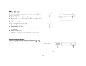 Page 23
22
Using the audio To play sound from the projector, connect your source to the Audio In con
-
nector on the projector.To adjust the volume, use the buttons on the keypad.To adjust the balance or turn off the  projector ’s chime, use the Audio menu 
(see 
page
 28).
Troubleshooting audioIf there is no sound, check the following: Make sure the audio cable is connected. Make sure mute isn’t active.  Make sure the volume is tu rned up enough. Press the Vo l u m e button 
on the keypad. Adjust the audio...