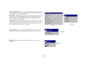 Page 30
29
PC Screen Saver Off: prevents your computer from going into Screen Save 
mode. This feature is only available if  the USB portion of the computer cable 
is connected to your computer (
page
 5).
Pow e r  S av e : automatically turns the lamp of f after no signals are detected 
for 20 minutes. After 10 additional mi nutes with no signal, the projector 
powers down. If an active signal is received before the projector powers 
down, the image will be displayed. Screen Save : automatically blanks  the...