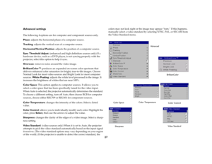 Page 28
27
Advanced settingsThe following 4 options are for computer and component sources only. Phase: adjusts the horizo ntal phase of a computer source.Tr a c k i n g: adjusts the vertical scan of a computer source.Horizontal/Vertical Position : adjusts the position of a computer source.Sync Threshold Adjust: (enhanced and high defini tion sources only) If a 
hardware device, such as a DVD player , is not syncing properly with the 
projector, select this op tion to help it sync.Overscan: removes noise around...