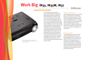 Page 2
These meeting room projectors are the first to integrate BrilliantColorTM with such impressive power.
Expand the palate    
Work Big IN35, IN35W, IN37
Your eyes will be excited to witness the 
revolutionary Work Big IN35, IN35W and IN37 
digital multimedia projectors, featuring the 
latest DLP® BrilliantColor™ chipsets. Enjoy 
true-to-life color reproduction with unrivaled 
accuracy, and unlike LCD projectors which use 
only 3 hues, the IN35, IN35W & IN37 make use of 
up to 6 separate colors which...