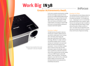 Page 2
Open-top access to ultra-precise zoom and focus dials allow for  easy image adjustment - even when installed.
Greater Achievements Await.
Work Big IN38
For the more scrupulous businessperson seeking 
the latest technology at a great price InFocus 
presents the new Work Big IN38 digital projector.  
Developed for use in large meeting rooms with 
high-resolution connectivity needs, the IN38 
offers more features and flexibility in a quiet, 
smaller footprint. This projector is built for high-
performance...