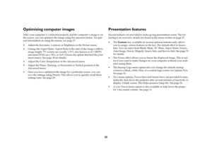 Page 2625
Optimizing computer imagesAfter your computer is connected properly and the computer ’s image is on 
the screen, you can optimize the image using the onscreen menus. For gen-
eral information on using the menus, see page 27.
 Adjust the Keystone, Contrast, or Brightness in the Picture menu. 
 Change the Aspect Ratio. Aspect Ratio is the ratio of the image width to 
image height. TV screens are usually 1.33:1, also known as 4:3. HDTV 
and most DVDs are 1.78:1, or 16:9. Choose the option that best...