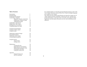 Page 43
Table of Contents
Introduction 5
Included Items  5
Positioning the projector  7
Connecting a computer  8
Required computer connections  8
Displaying a computer image  10
Adjusting the image  11
Connecting a video device  12
Displaying a video image  13
Shutting down the projector  15
Troubleshooting your setup  15
Using the keypad buttons  22
Using the remote control  23
Using the audio  24
Optimizing computer images  25
Presentation features  25
Optimizing video images  26
Customizing the projector...