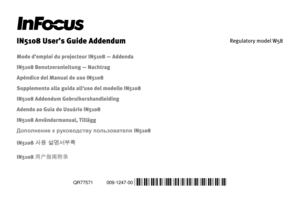 Page 1QR77571
 
009-1247-00
 *009-1247-00* 
 
IN5108 User’s Guide Addendum 
Regulatory model W58 
 
Mode d’emploi du projecteur IN5108 — Addenda 
IN5108 Benutzeranleitung — Nachtrag 
Apéndice del Manual de uso IN5108 
Supplemento alla guida all'uso del modello IN5108 
IN5108 Addendum Gebruikershandleiding 
Adendo ao Guia do Usuário IN5108 
IN5108 Användarmanual, Tillägg 
Дополнение к руководству пользователя IN5108 
IN5108 사용 설명서부록 
IN5108 用户指南附录  