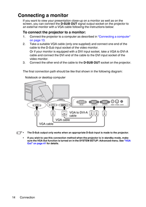 Page 14Connection 14
Connecting a monitor
If you want to view your presentation close-up on a monitor as well as on the 
screen, you can connect the D-SUB OUT signal output socket on the projector to 
an external monitor with a VGA cable following the instructions below:
To connect the projector to a monitor:
1. Connect the projector to a computer as described in Connecting a computer 
on page 13.
2. Take a suitable VGA cable (only one supplied) and connect one end of the 
cable to the D-Sub input socket of the...