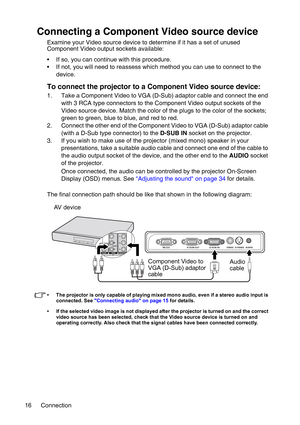 Page 16Connection 16
Connecting a Component Video source device
Examine your Video source device to determine if it has a set of unused 
Component Video output sockets available: 
• If so, you can continue with this procedure.
• If not, you will need to reassess which method you can use to connect to the 
device.
To connect the projector to a Component Video source device:
1. Take a Component Video to VGA (D-Sub) adaptor cable and connect the end 
with 3 RCA type connectors to the Component Video output sockets...